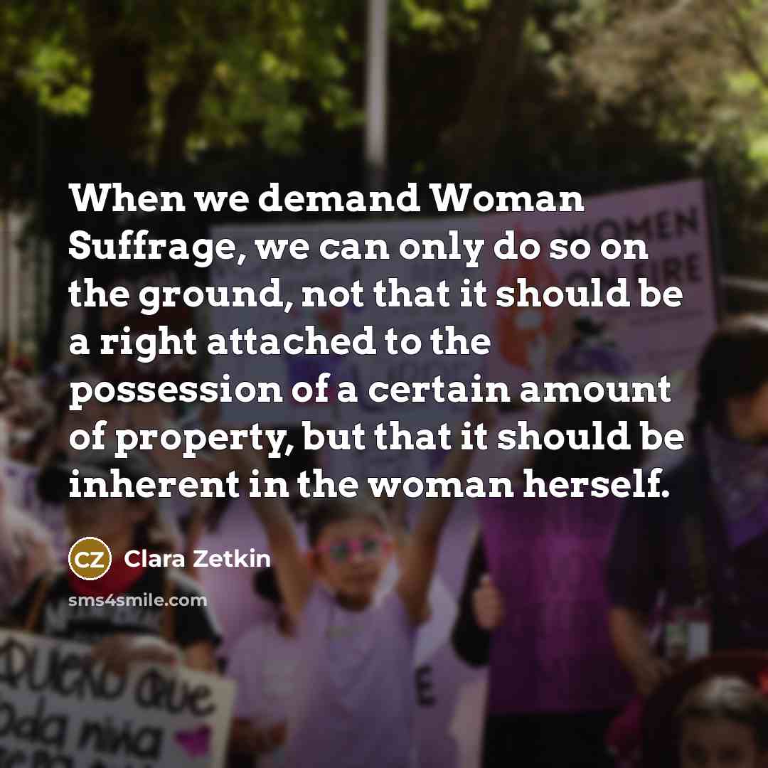 “When we demand Woman Suffrage, we can only do so on the ground, not that it should be a right attached to the possession of a certain amount of property, but that it should be inherent in the woman herself.” quote by Clara Zetkin