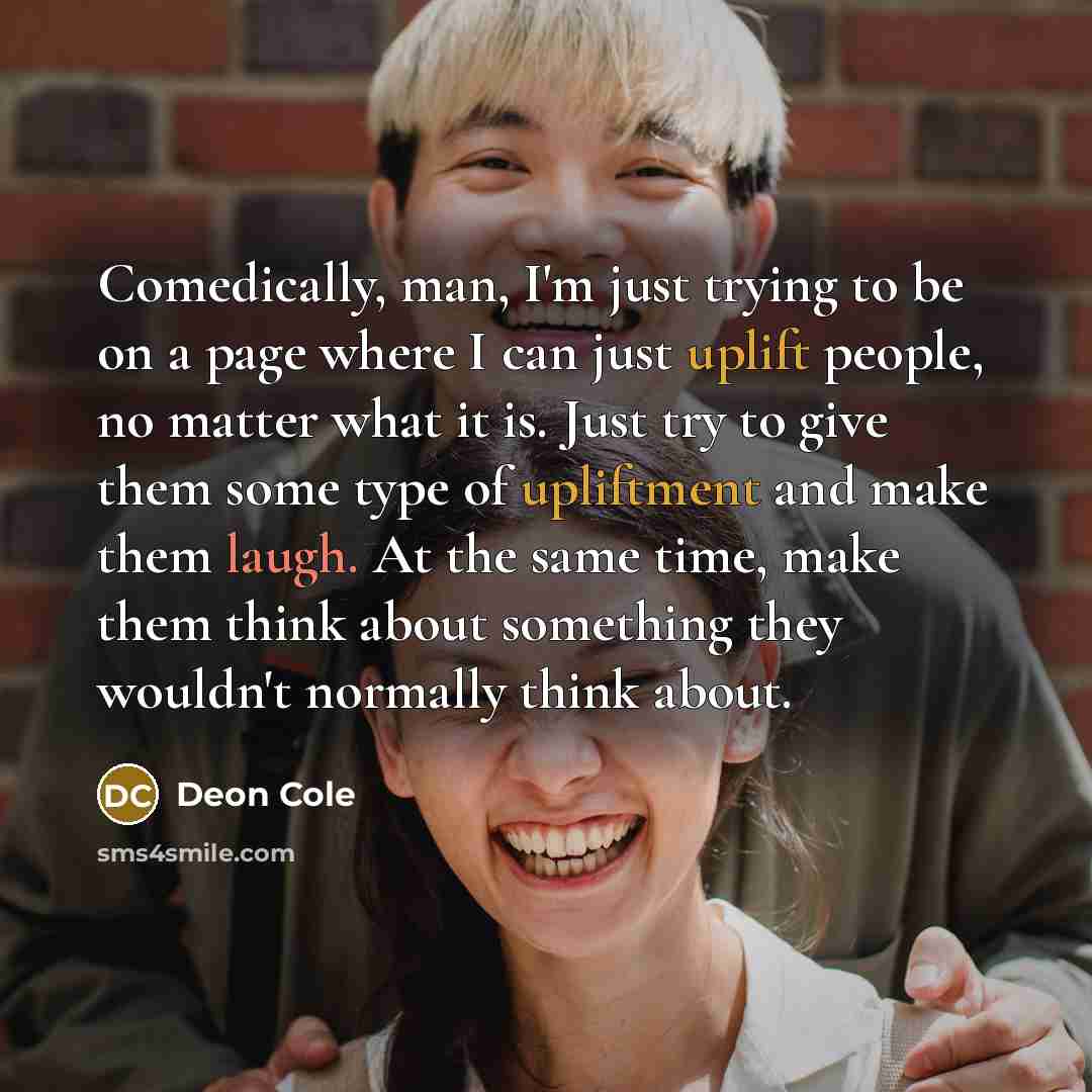 “Comedically, man, I'm just trying to be on a page where I can just uplift people, no matter what it is. Just try to give them some type of upliftment and make them laugh. At the same time, make them think about something they wouldn't normally think about.” quote by Deon Cole