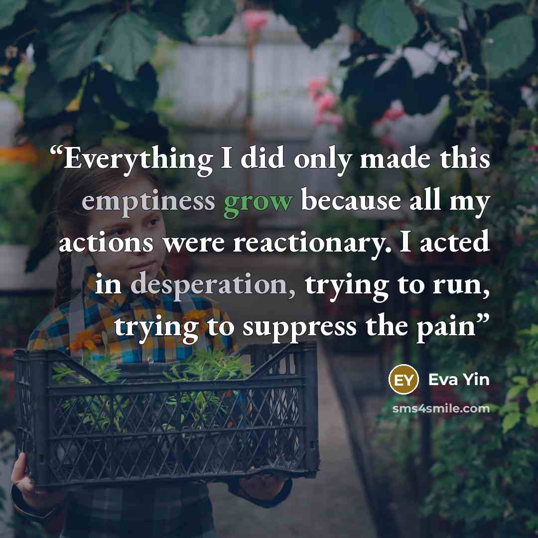 “Everything I did only made this emptiness grow because all my actions were reactionary. I acted in desperation, trying to run, trying to suppress the pain” quote by Eva Yin