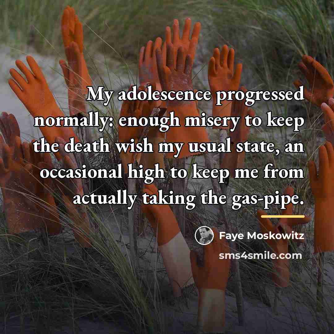 “My adolescence progressed normally: enough misery to keep the death…” quote by Faye Moskowitz