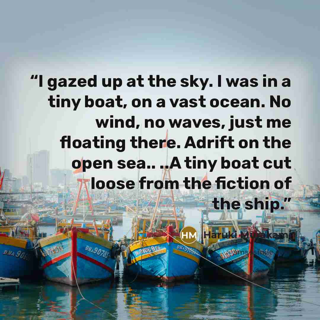 “I gazed up at the sky. I was in a tiny boat, on a vast ocean. No wind, no waves, just me floating there. Adrift on the open sea.. ..A tiny boat cut loose from the fiction of the ship.” quote by Haruki Murakami