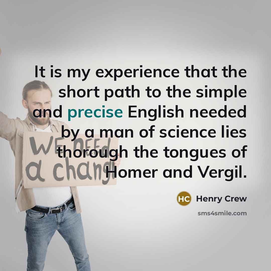 “It is my experience that the short path to the simple and precise English needed by a man of science lies thorough the tongues of Homer and Vergil.” quote by Henry Crew