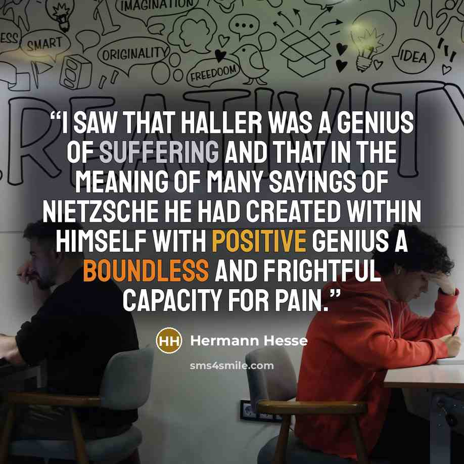 “I saw that Haller was a genius of suffering and that in the meaning of many sayings of Nietzsche he had created within himself with positive genius a boundless and frightful capacity for pain.” quote by Hermann Hesse