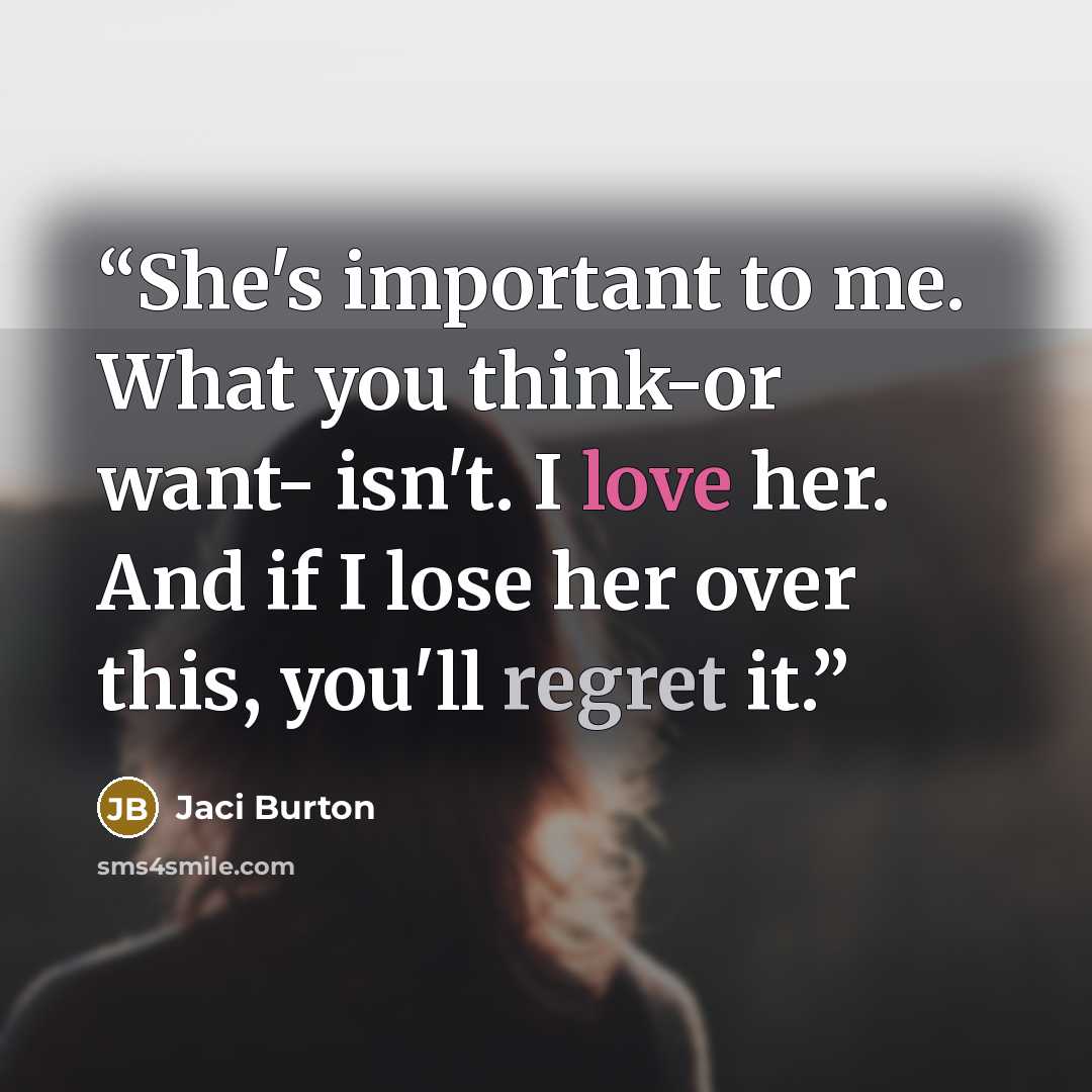 “She's important to me. What you think-or want- isn't. I love her. And if I lose her over this, you'll regret it.” quote by Jaci Burton