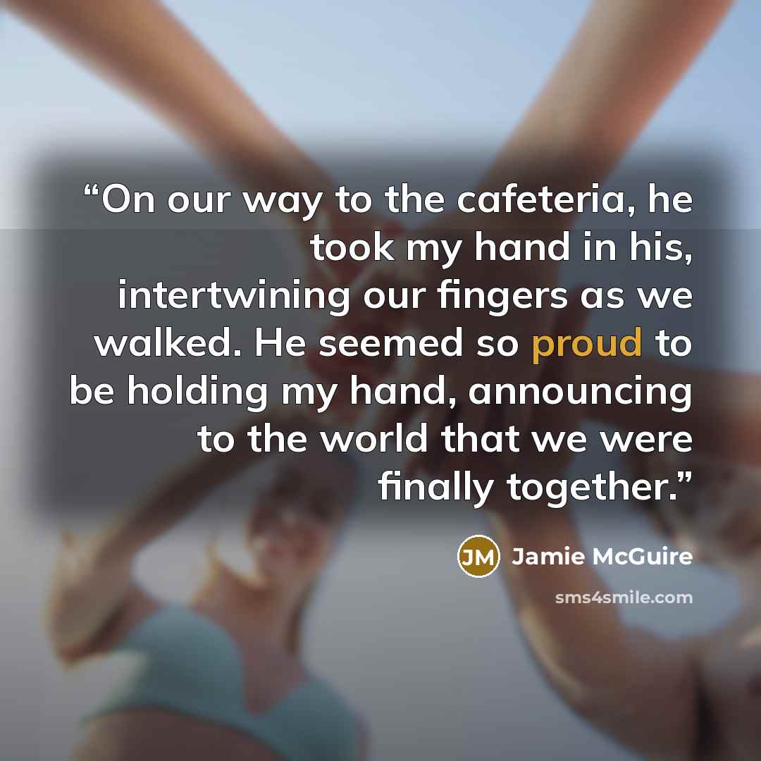 “On our way to the cafeteria, he took my hand in his, intertwining our fingers as we walked. He seemed so proud to be holding my hand, announcing to the world that we were finally together.” quote by Jamie McGuire