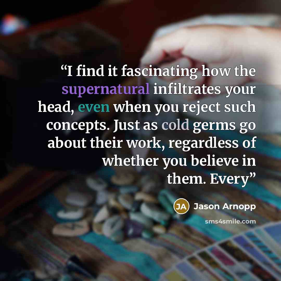 “I find it fascinating how the supernatural infiltrates your head, even when you reject such concepts. Just as cold germs go about their work, regardless of whether you believe in them. Every” quote by Jason Arnopp