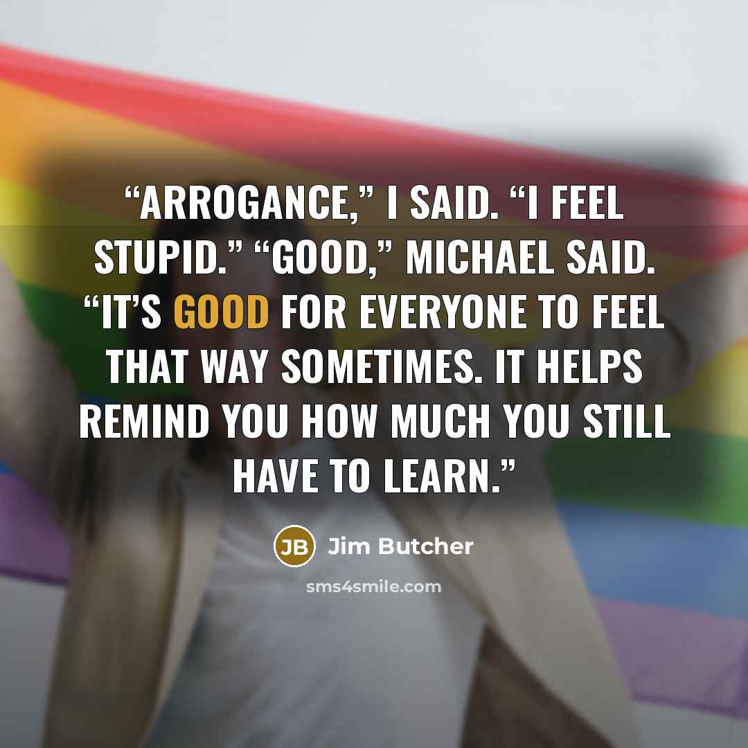 “Arrogance,” I said. “I feel stupid.” “Good,” Michael said. “It’s good for everyone to feel that way sometimes. It helps remind you how much you still have to learn.” quote by Jim Butcher