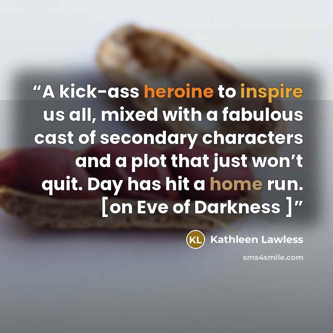 “A kick-ass heroine to inspire us all, mixed with a fabulous cast of secondary characters and a plot that just won’t quit. Day has hit a home run. [on Eve of Darkness ]” quote by Kathleen Lawless