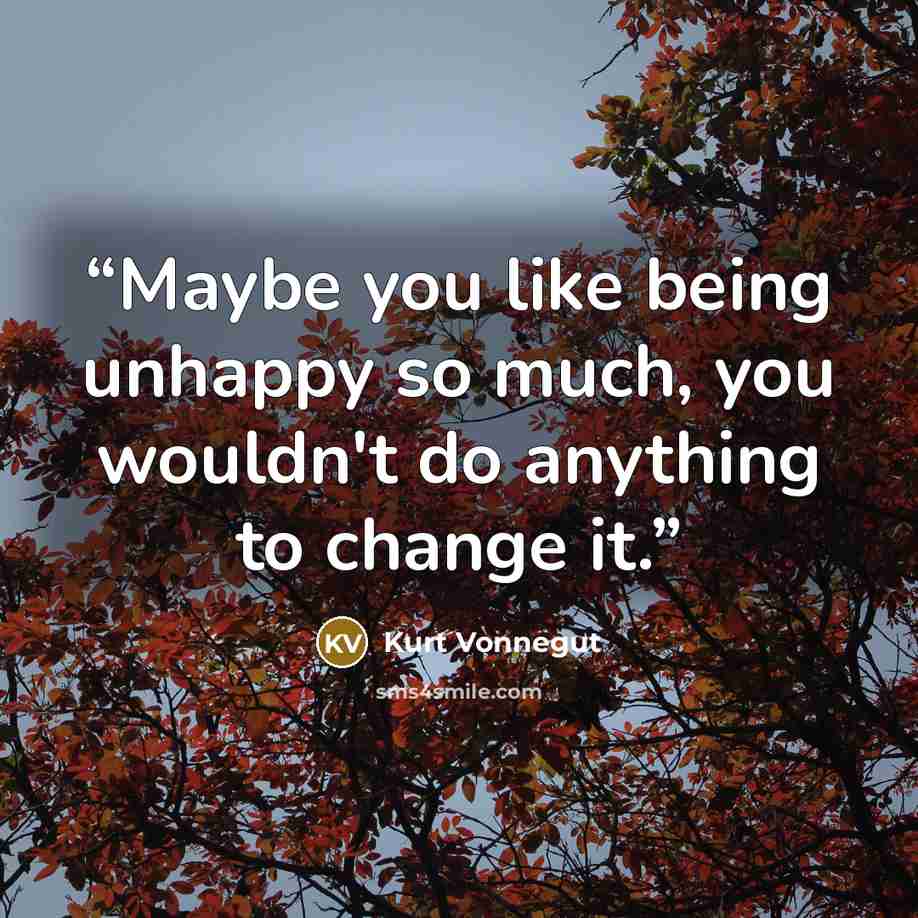 “Maybe you like being unhappy so much, you wouldn't do anything to change it.” quote by Kurt Vonnegut