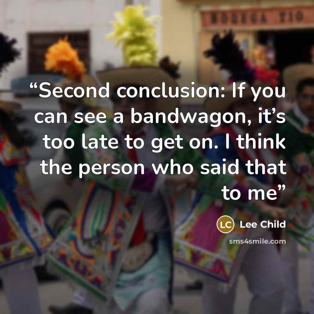 “Second conclusion: If you can see a bandwagon, it’s too late to get on. I think the person who said that to me” quote by Lee Child