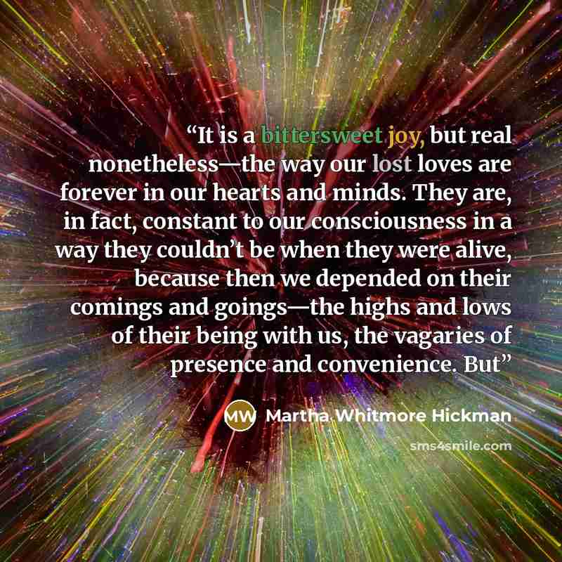 “It is a bittersweet joy, but real nonetheless—the way our lost loves are forever in our hearts and minds. They are, in fact, constant to our consciousness in a way they couldn’t be when they were alive, because then we depended on their comings and goings—the highs and lows of their being with us…” quote by Martha Whitmore Hickman