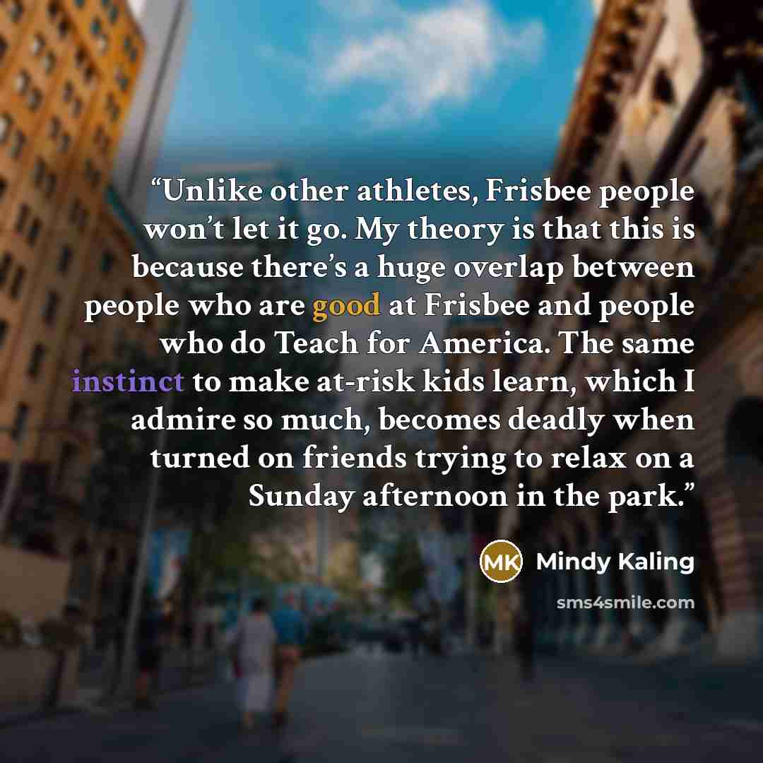 “Unlike other athletes, Frisbee people won’t let it go. My theory is that this is because there’s a huge overlap between people who are good at Frisbee and people who do Teach for America. The same instinct to make at-risk kids learn, which I admire so much, becomes deadly when turned on friends…” quote by Mindy Kaling