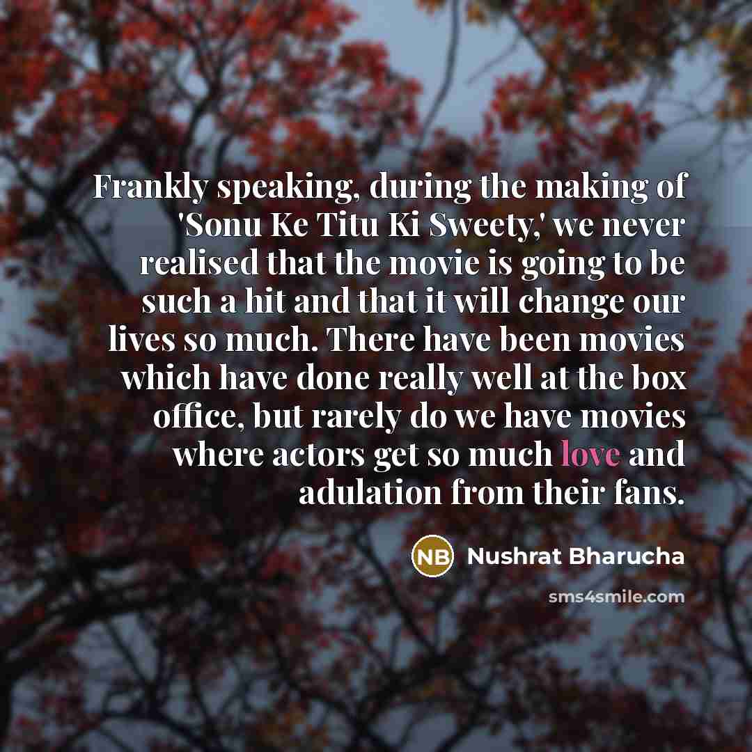 “Frankly speaking, during the making of 'Sonu Ke Titu Ki Sweety,' we never realised that the movie is going to be such a hit and that it will change our lives so much. There have been movies which have done really well at the box office, but rarely do we have movies where actors get so much love…” quote by Nushrat Bharucha