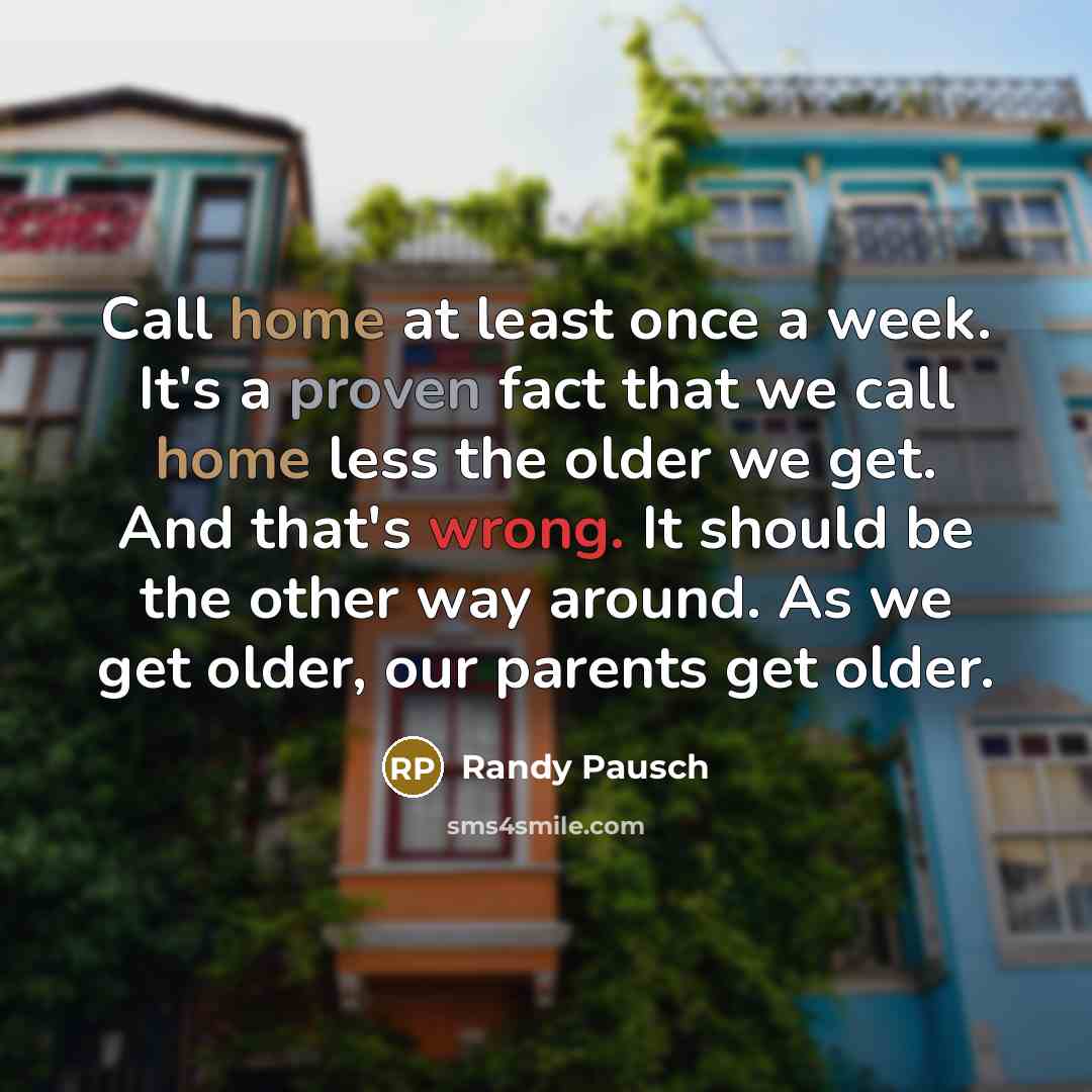 “Call home at least once a week. It's a proven fact that we call home less the older we get. And that's wrong. It should be the other way around. As we get older, our parents get older.” quote by Randy Pausch