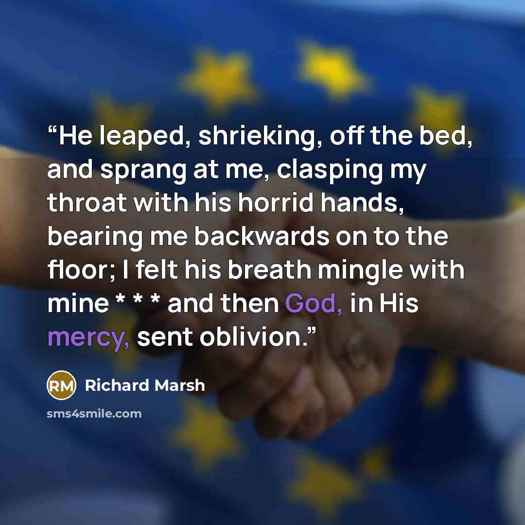 “He leaped, shrieking, off the bed, and sprang at me, clasping my throat with his horrid hands, bearing me backwards on to the floor; I felt his breath mingle with mine * * * and then God, in His mercy, sent oblivion.” quote by Richard Marsh