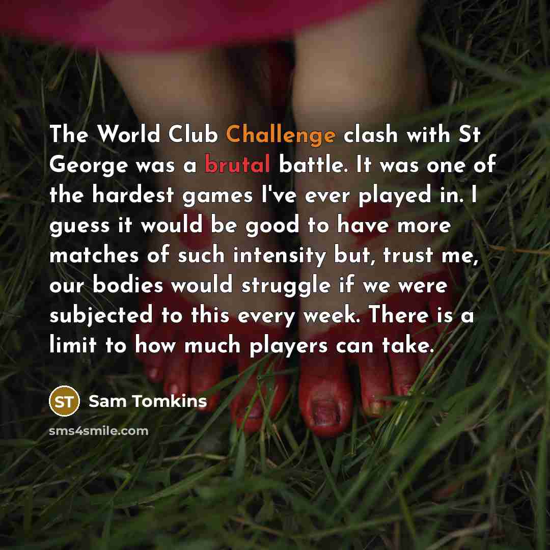 “The World Club Challenge clash with St George was a brutal battle. It was one of the hardest games I've ever played in. I guess it would be good to have more matches of such intensity but, trust me, our bodies would struggle if we were subjected to this every week. There is a limit to how much…” quote by Sam Tomkins