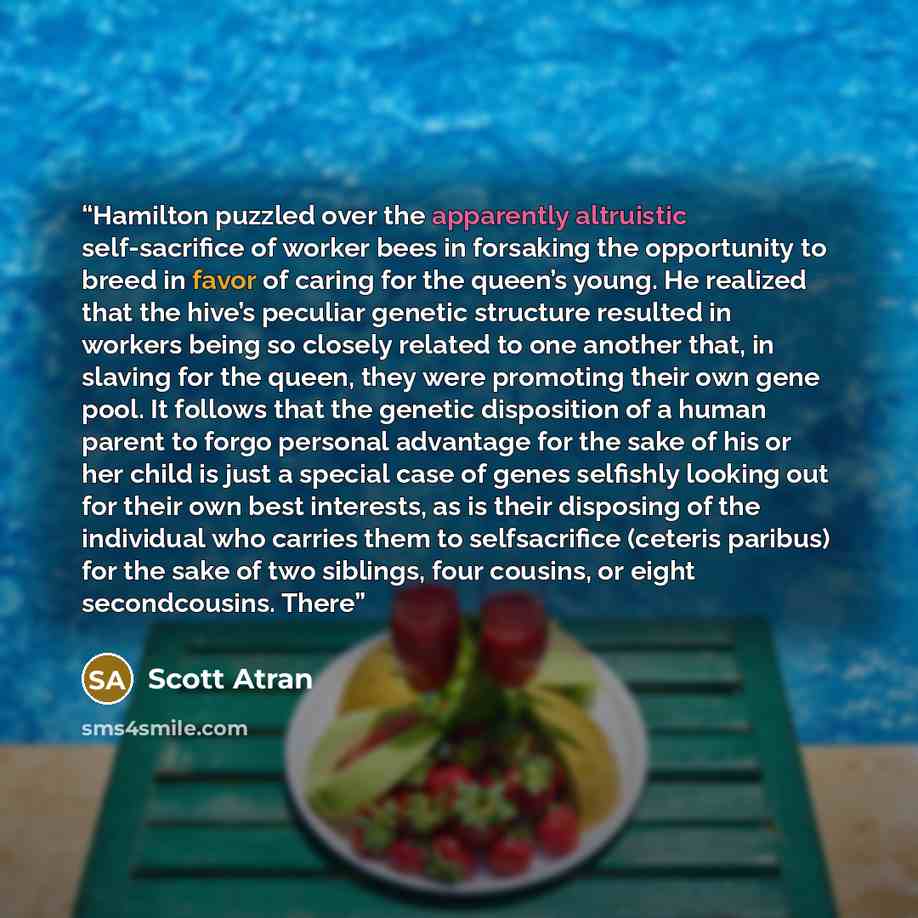 “Hamilton puzzled over the apparently altruistic self-sacrifice of worker bees in forsaking the opportunity to breed in favor of caring for the queen’s young. He realized that the hive’s peculiar genetic structure resulted in workers being so closely related to one another that, in slaving for the…” quote by Scott Atran