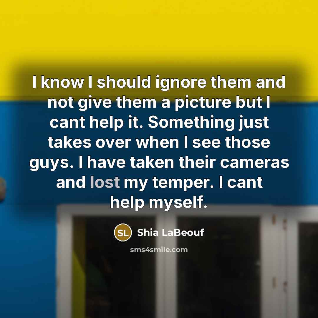 “I know I should ignore them and not give them a picture but I cant help it. Something just takes over when I see those guys. I have taken their cameras and lost my temper. I cant help myself.” quote by Shia Labeouf