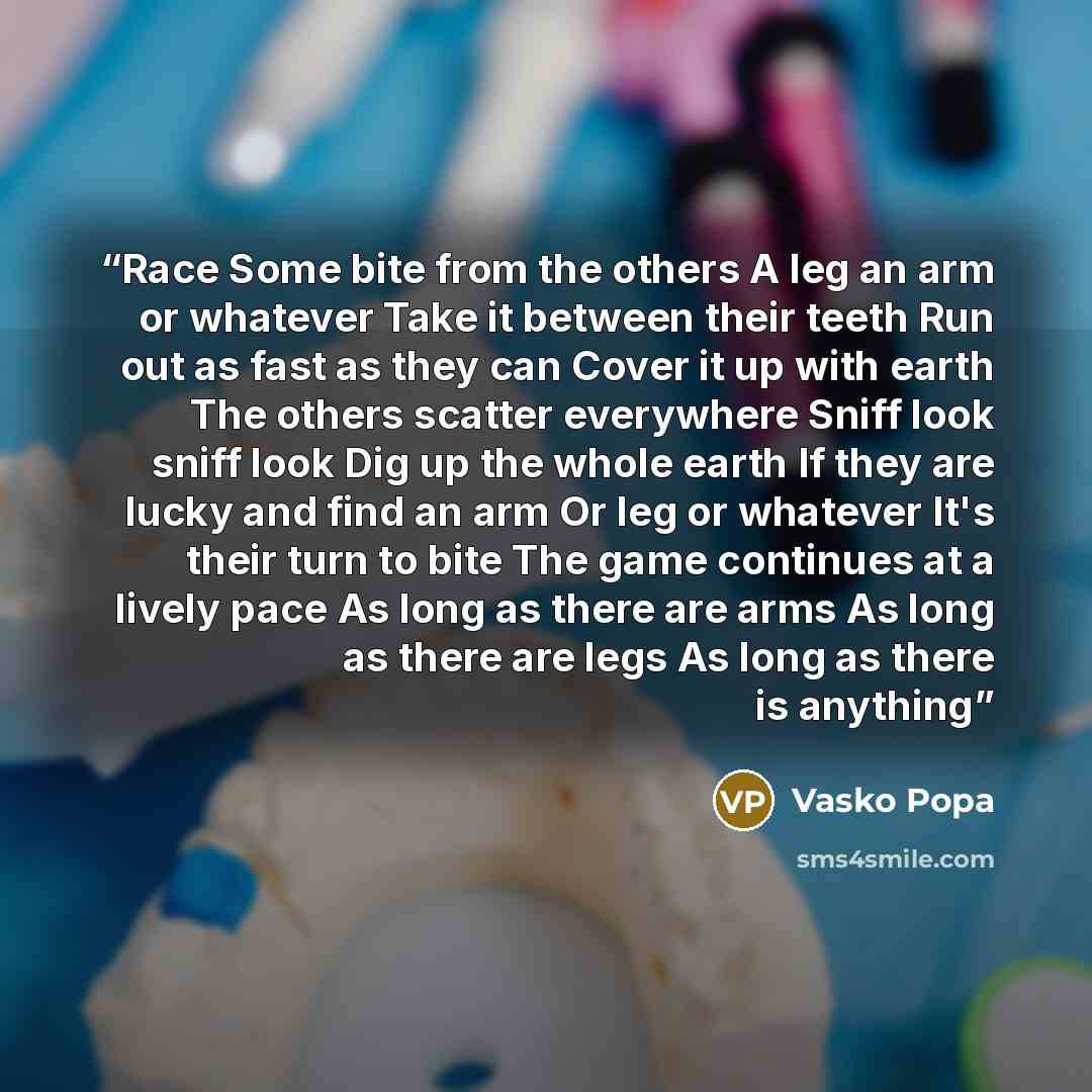 “Race Some bite from the others A leg an arm or whatever Take it between their teeth Run out as fast as they can Cover it up with earth The others scatter everywhere Sniff look sniff look Dig up the whole earth If they are lucky and find an arm Or leg or whatever It's their turn to bite The game…” quote by Vasko Popa