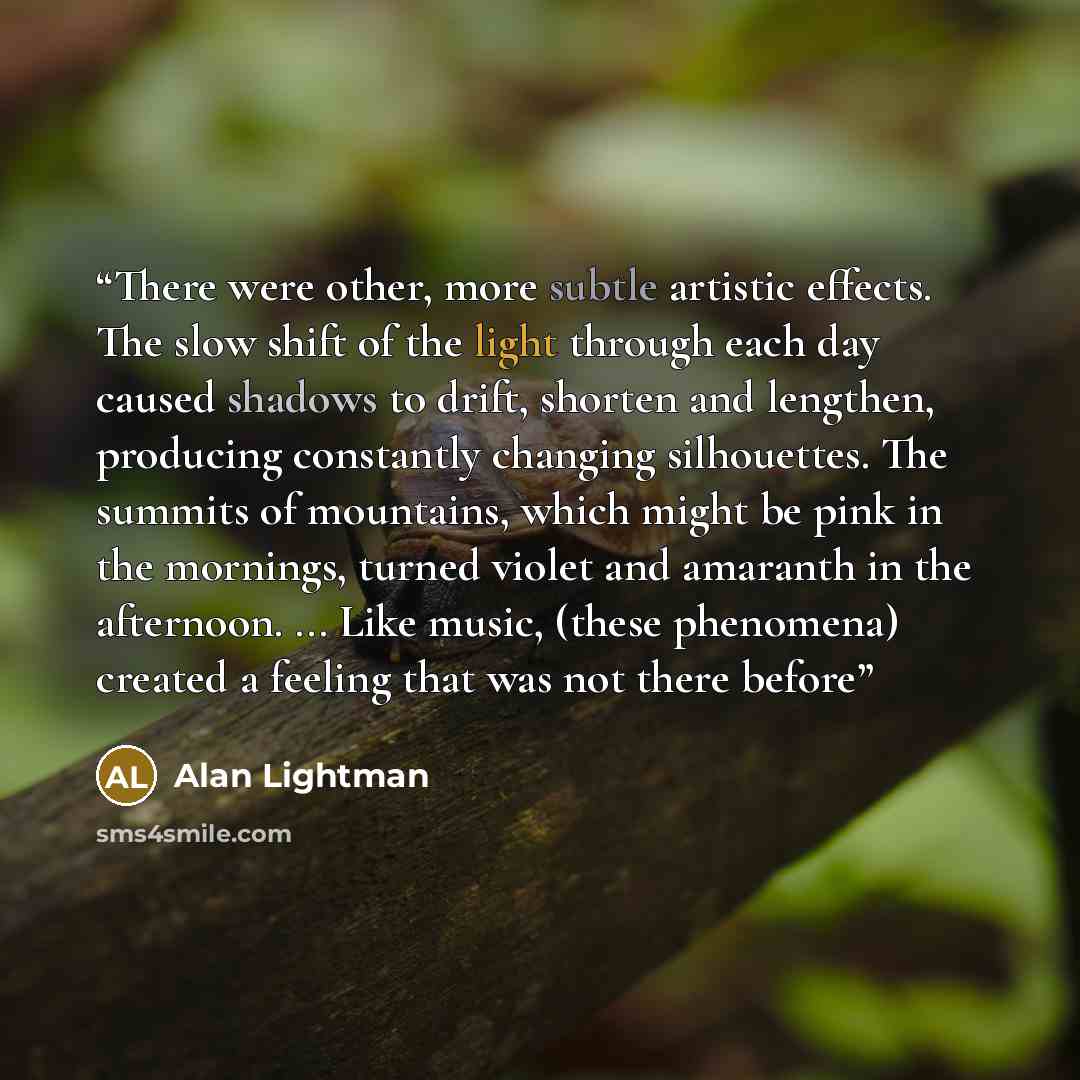 “There were other, more subtle artistic effects. The slow shift of the light through each day caused shadows to drift, shorten and lengthen, producing constantly changing silhouettes. The summits of mountains, which might be pink in the mornings, turned violet and amaranth in the afternoon…” quote by Alan Lightman