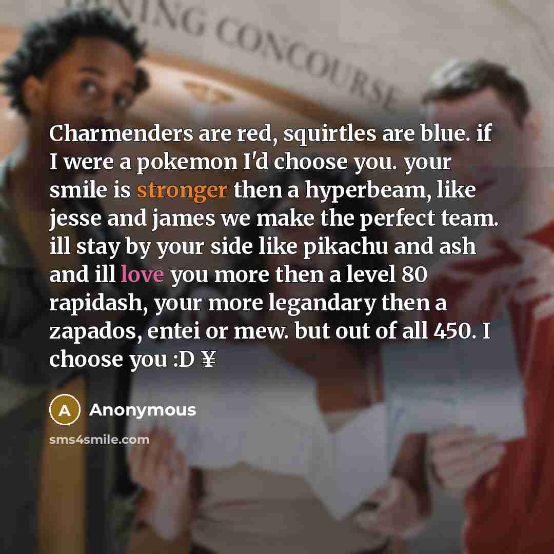 “Charmenders are red, squirtles are blue. if I were a pokemon I'd choose you. your smile is stronger then a hyperbeam, like jesse and james we make the perfect team. ill stay by your side like pikachu and ash and ill love you more then a level 80 rapidash, your more legandary then a zapados, entei…” quote by Anonymous
