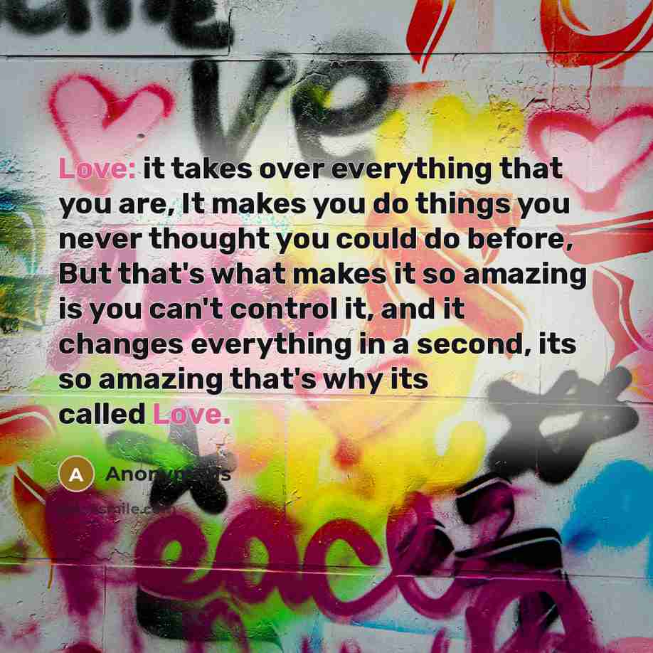 “Love: it takes over everything that you are, It makes you do things you never thought you could do before, But that's what makes it so amazing is you can't control it, and it changes everything in a second, its so amazing that's why its called Love.” quote by Anonymous