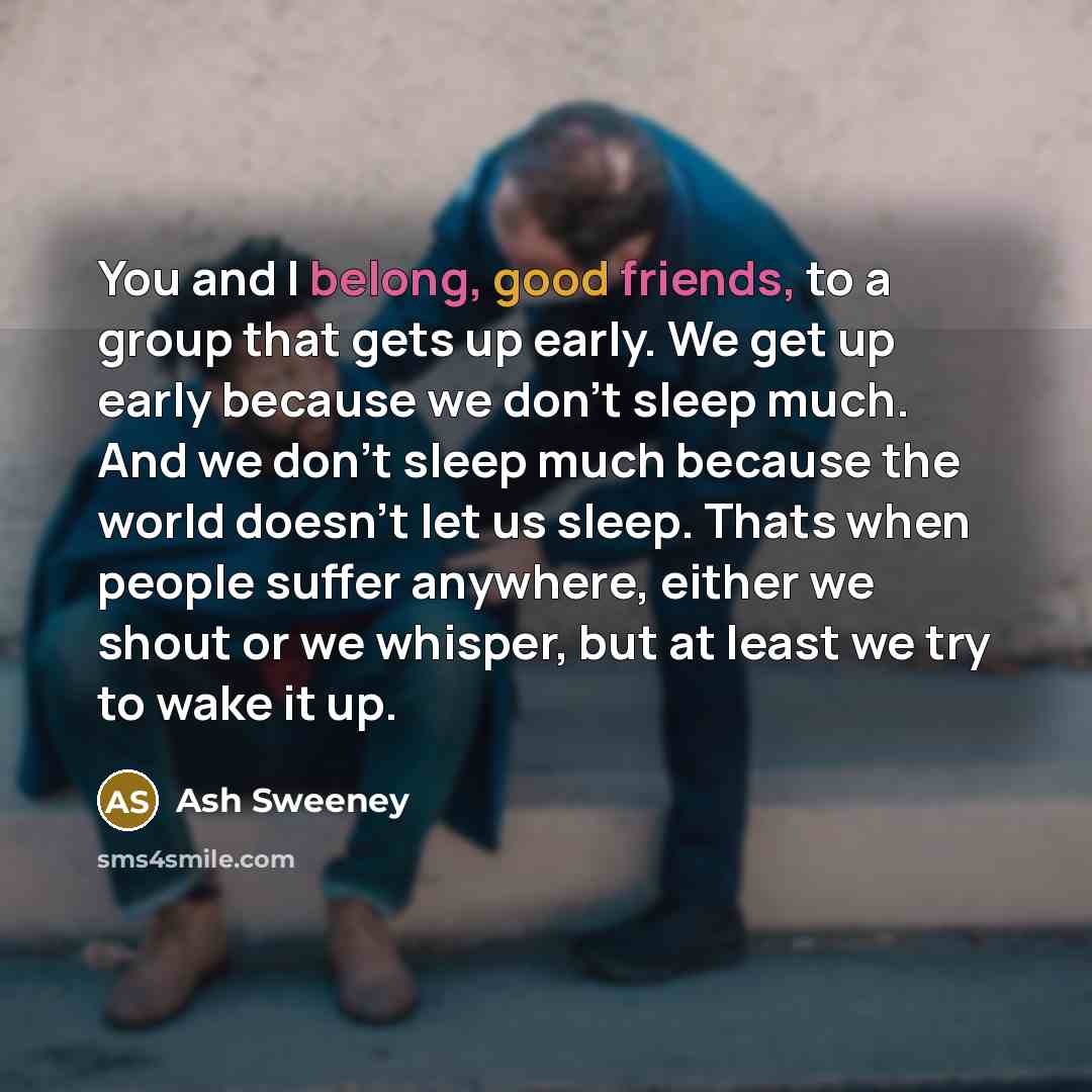 “You and I belong, good friends, to a group that gets up early. We get up early because we don't sleep much. And we don't sleep much because the world doesn't let us sleep. Thats when people suffer anywhere, either we shout or we whisper, but at least we try to wake it up.” quote by Ash Sweeney