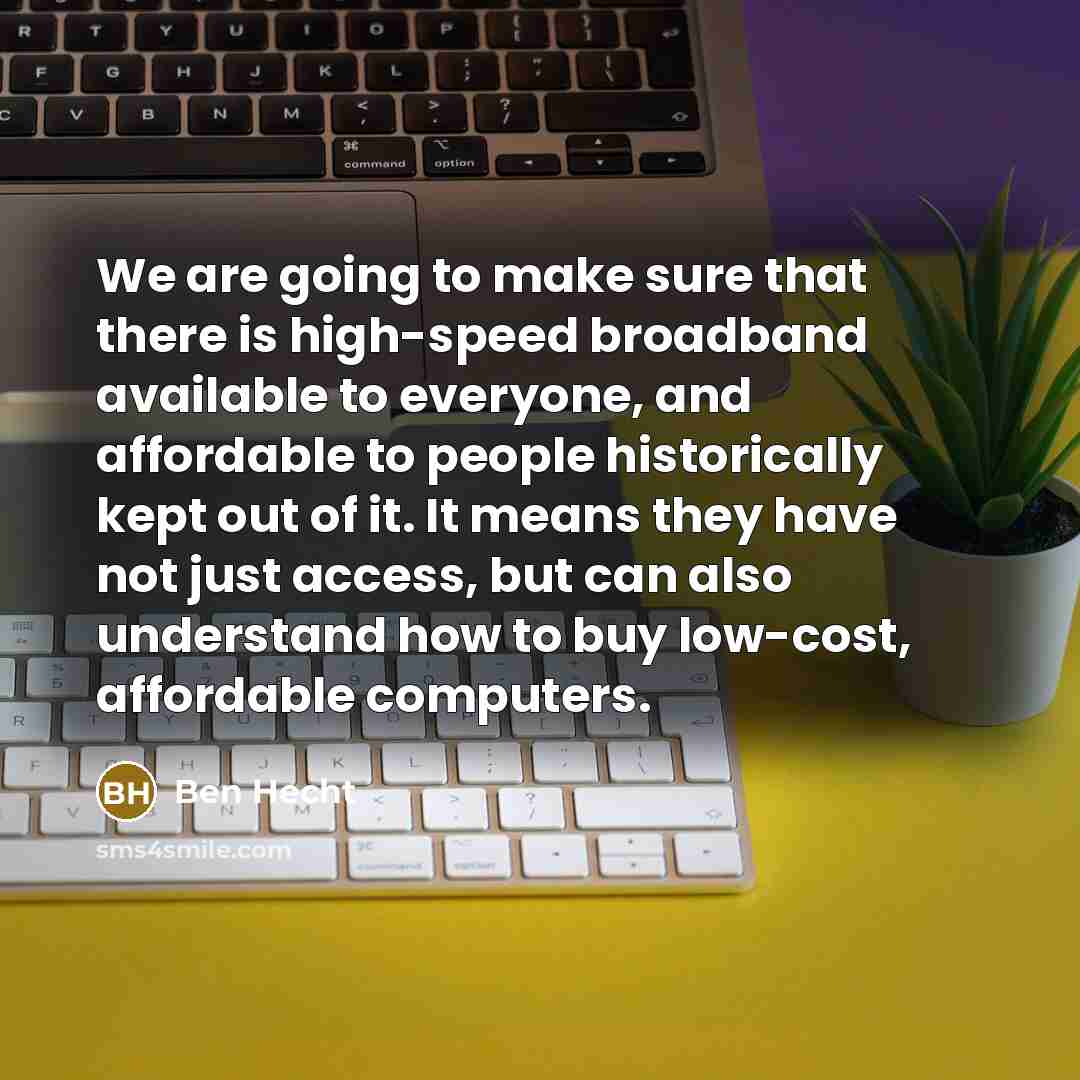 “We are going to make sure that there is high-speed broadband available to everyone, and affordable to people historically kept out of it. It means they have not just access, but can also understand how to buy low-cost, affordable computers.” quote by Ben Hecht