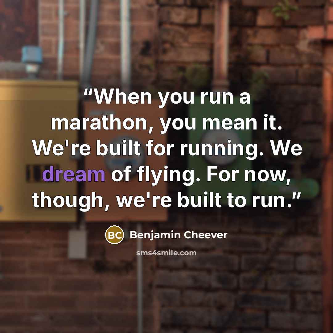“When you run a marathon, you mean it. We're built for running. We dream of flying. For now, though, we're built to run.” quote by Benjamin Cheever