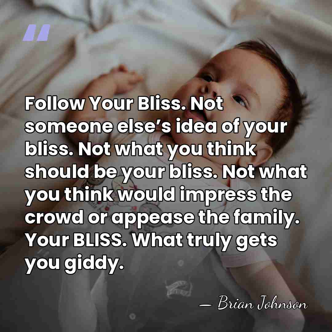 Follow Your Bliss. Not someone else’s idea of your bliss. Not what&hellip; - Brian Johnson