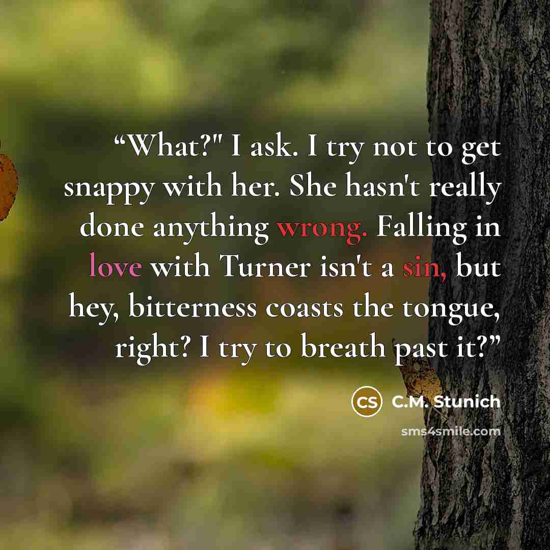 “What?" I ask. I try not to get snappy with her. She hasn't really done anything wrong. Falling in love with Turner isn't a sin, but hey, bitterness coasts the tongue, right? I try to breath past it?” quote by C.M. Stunich