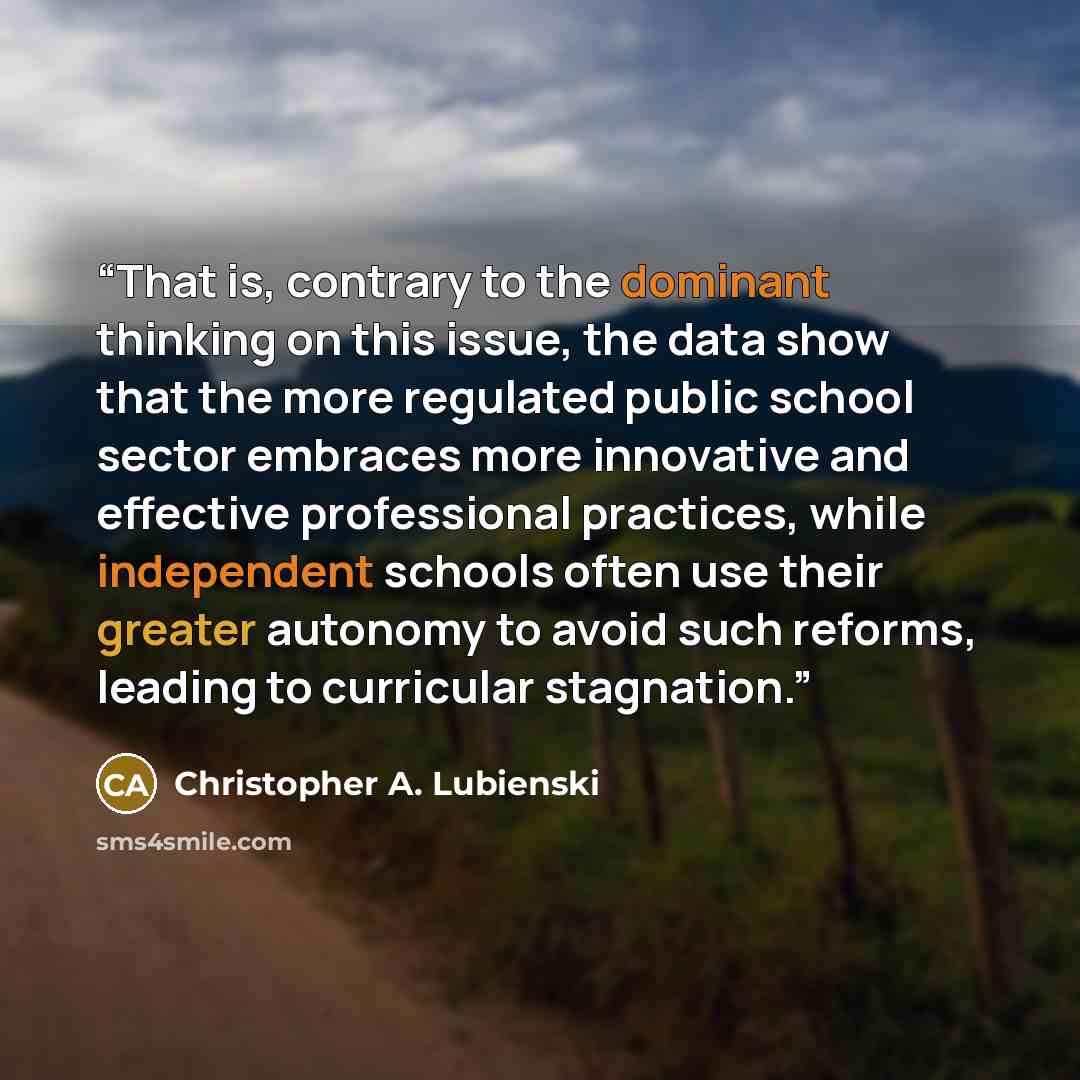 “That is, contrary to the dominant thinking on this issue, the data show that the more regulated public school sector embraces more innovative and effective professional practices, while independent schools often use their greater autonomy to avoid such reforms, leading to curricular stagnation.” quote by Christopher A. Lubienski