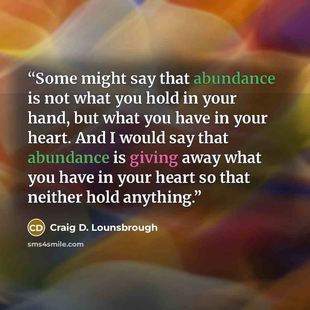 “Some might say that abundance is not what you hold in your hand, but what you have in your heart. And I would say that abundance is giving away what you have in your heart so that neither hold anything.” quote by Craig D. Lounsbrough