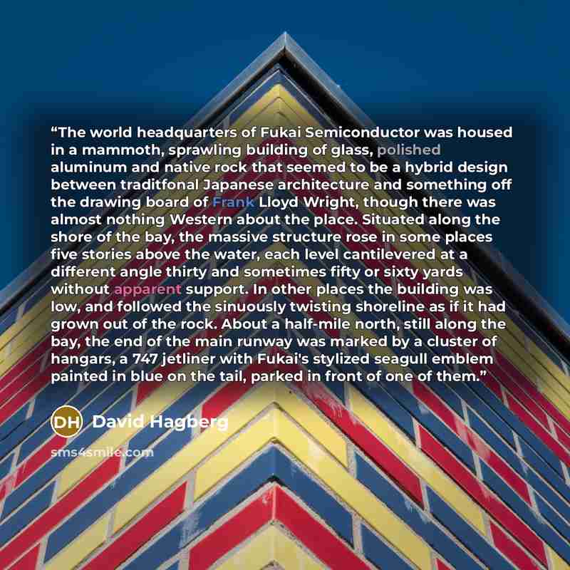 “The world headquarters of Fukai Semiconductor was housed in a mammoth, sprawling building of glass, polished aluminum and native rock that seemed to be a hybrid design between traditfonal Japanese architecture and something off the drawing board of Frank Lloyd Wright, though there was almost…” quote by David Hagberg