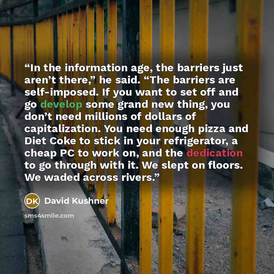 “In the information age, the barriers just aren’t there,” he said. “The barriers are self-imposed. If you want to set off and go develop some grand new thing, you don’t need millions of dollars of capitalization. You need enough pizza and Diet Coke to stick in your refrigerator, a cheap PC to work…” quote by David Kushner
