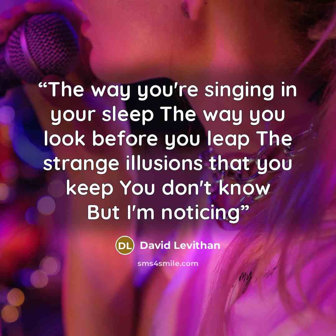 “The way you're singing in your sleep The way you look before you leap The strange illusions that you keep You don't know But I'm noticing” quote by David Levithan
