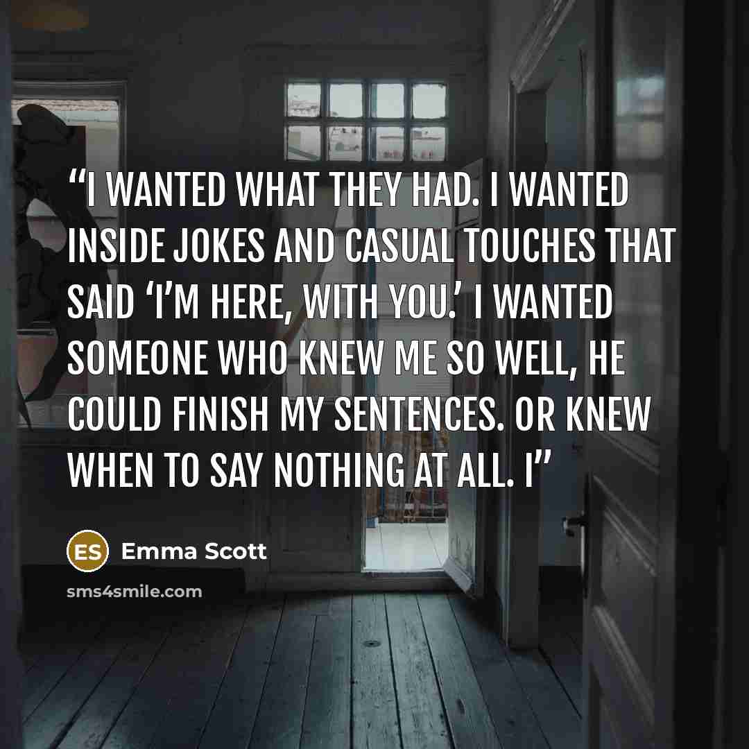 “I wanted what they had. I wanted inside jokes and casual touches that said ‘I’m here, with you.’ I wanted someone who knew me so well, he could finish my sentences. Or knew when to say nothing at all. I” quote by Emma Scott