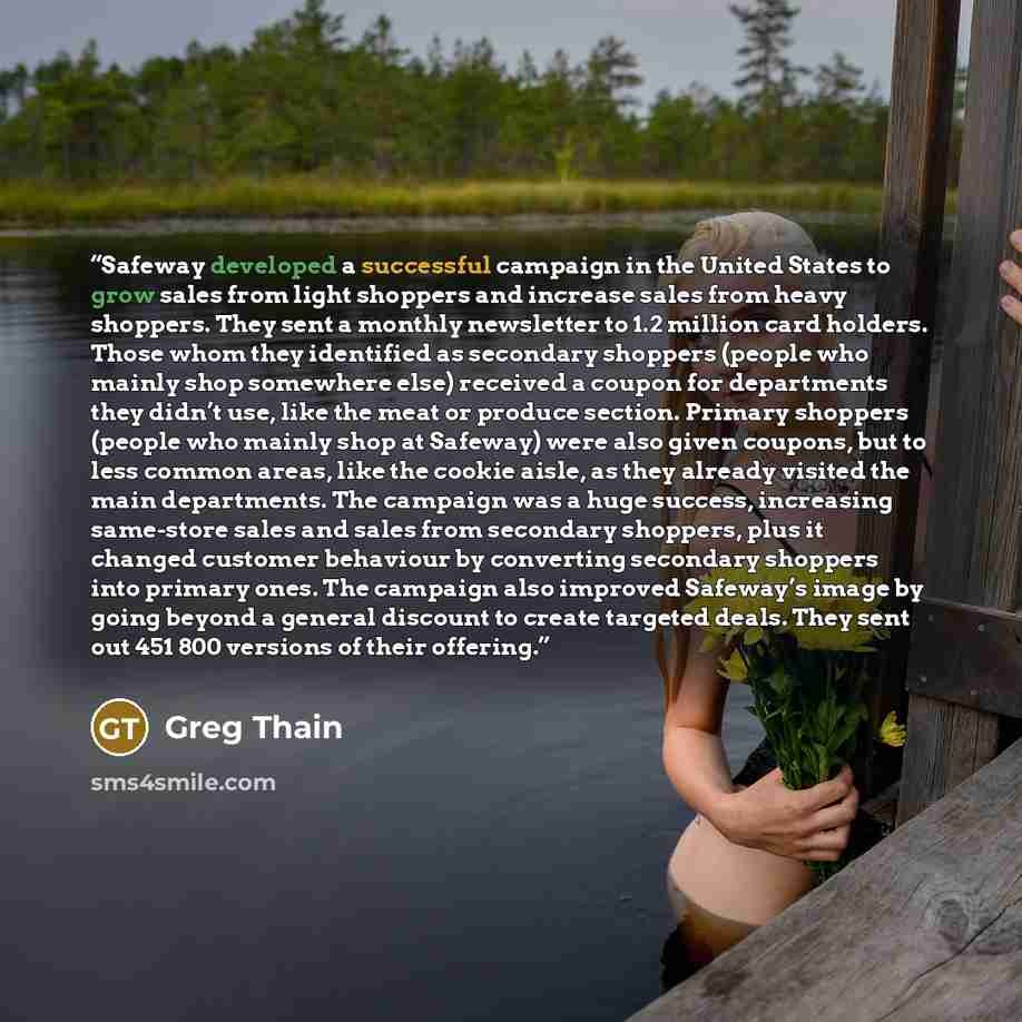 “Safeway developed a successful campaign in the United States to grow sales from light shoppers and increase sales from heavy shoppers. They sent a monthly newsletter to 1.2 million card holders. Those whom they identified as secondary shoppers (people who mainly shop somewhere else) received a…” quote by Greg Thain