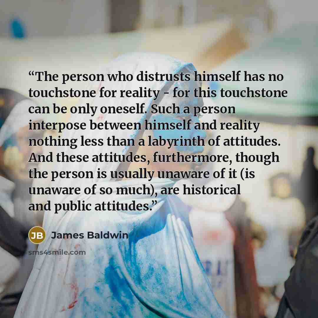 “The person who distrusts himself has no touchstone for reality - for this touchstone can be only oneself. Such a person interpose between himself and reality nothing less than a labyrinth of attitudes. And these attitudes, furthermore, though the person is usually unaware of it (is unaware of so…” quote by James Baldwin