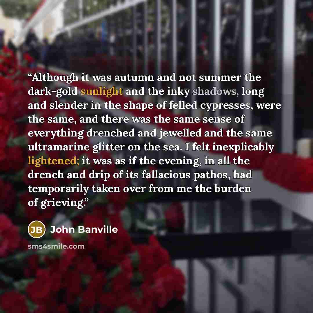 “Although it was autumn and not summer the dark-gold sunlight and the inky shadows, long and slender in the shape of felled cypresses, were the same, and there was the same sense of everything drenched and jewelled and the same ultramarine glitter on the sea. I felt inexplicably lightened; it was…” quote by John Banville