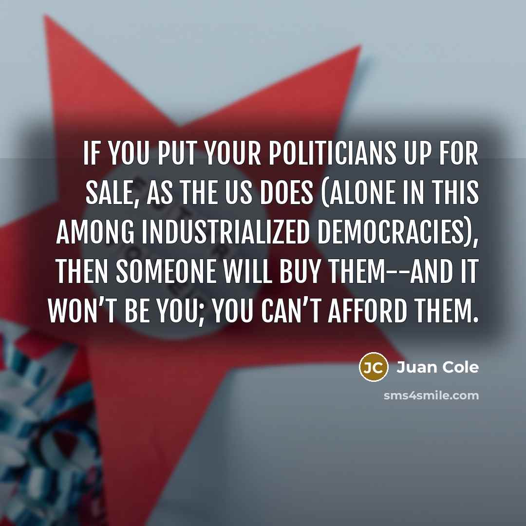 “If you put your politicians up for sale, as the US does (alone in this among industrialized democracies), then someone will buy them--and it won’t be you; you can’t afford them.” quote by Juan Cole