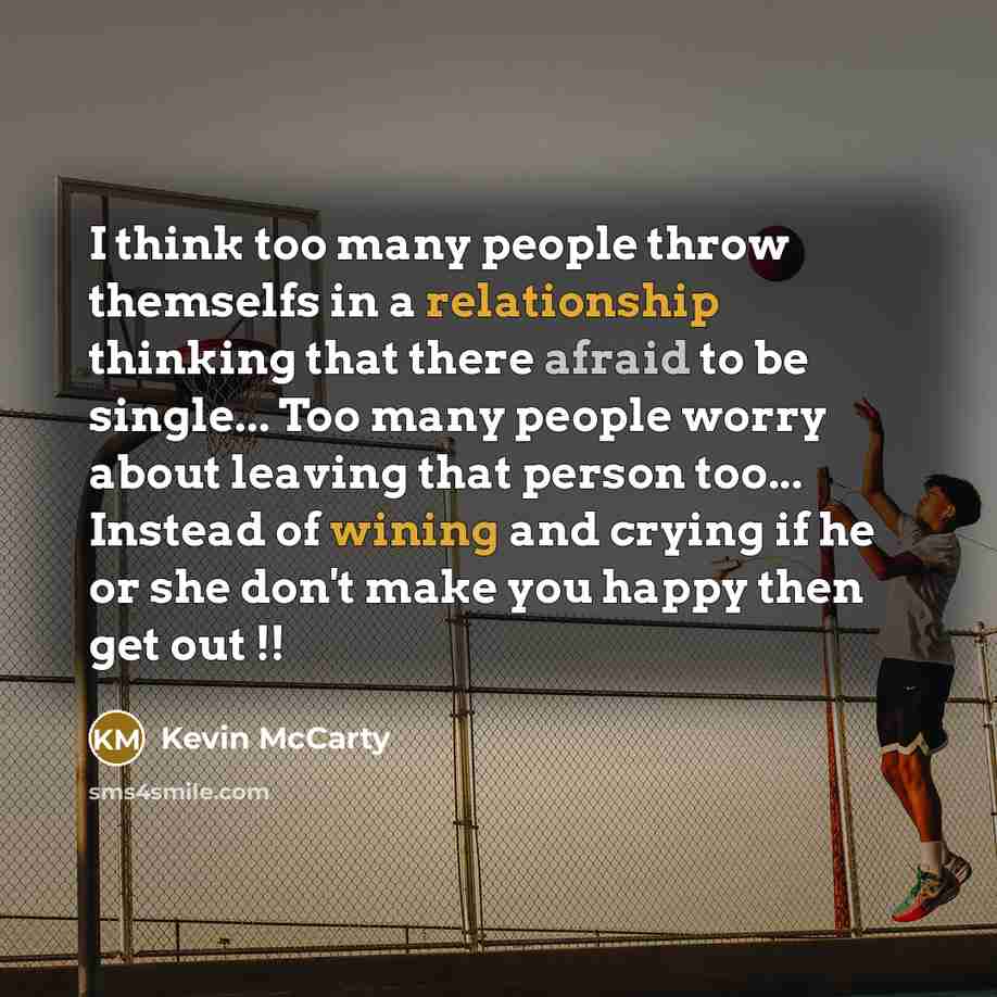 “I think too many people throw themselfs in a relationship thinking that there afraid to be single... Too many people worry about leaving that person too... Instead of wining and crying if he or she don't make you happy then get out !!” quote by Kevin Mccarty