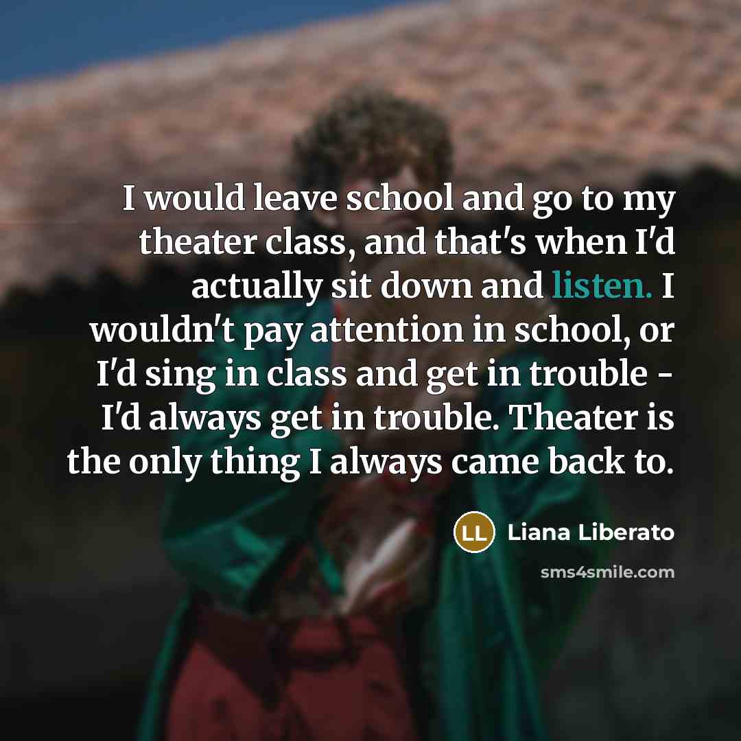 “I would leave school and go to my theater class, and that's when I'd actually sit down and listen. I wouldn't pay attention in school, or I'd sing in class and get in trouble - I'd always get in trouble. Theater is the only thing I always came back to.” quote by Liana Liberato
