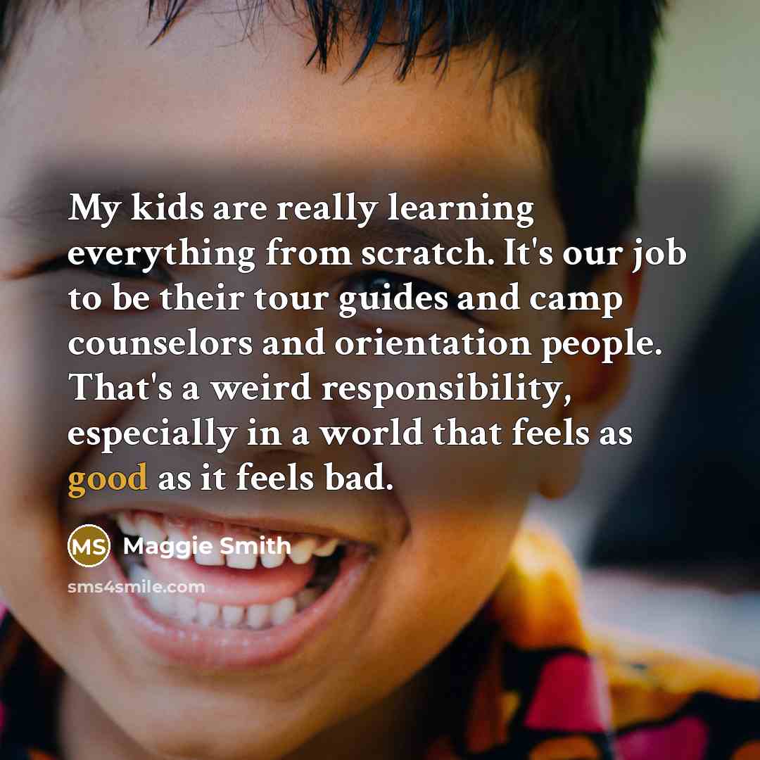 “My kids are really learning everything from scratch. It's our job to be their tour guides and camp counselors and orientation people. That's a weird responsibility, especially in a world that feels as good as it feels bad.” quote by Maggie Smith