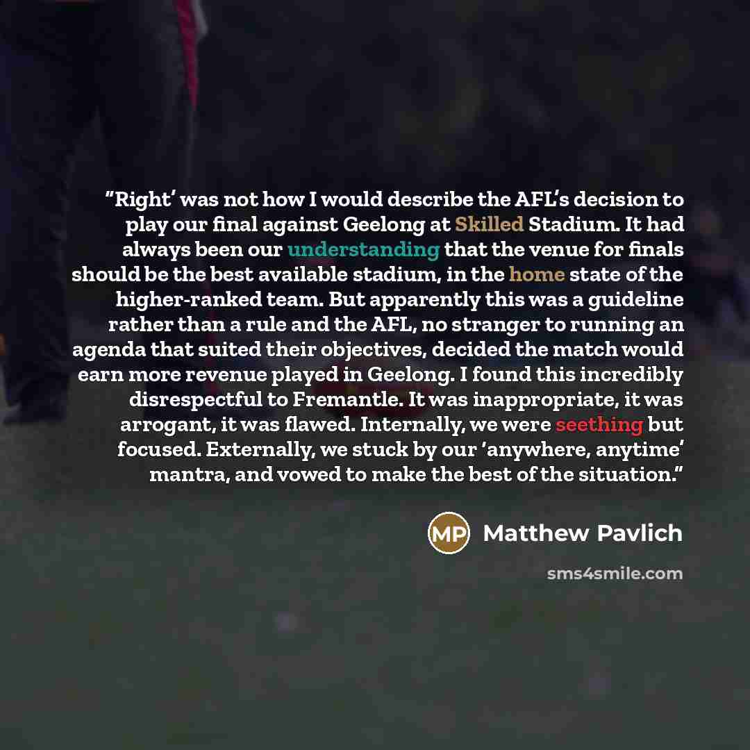 “Right’ was not how I would describe the AFL’s decision to play our final against Geelong at Skilled Stadium. It had always been our understanding that the venue for finals should be the best available stadium, in the home state of the higher-ranked team. But apparently this was a guideline rather…” quote by Matthew Pavlich