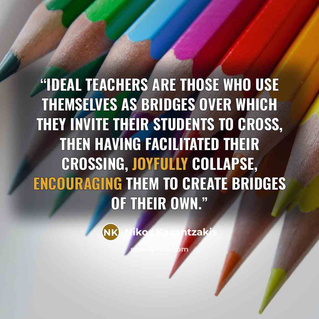 “Ideal teachers are those who use themselves as bridges over which they invite their students to cross, then having facilitated their crossing, joyfully collapse, encouraging them to create bridges of their own.” quote by Nikos Kazantzakis