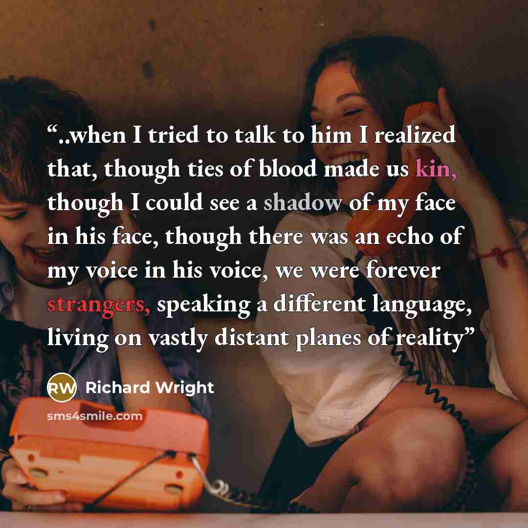 “..when I tried to talk to him I realized that, though ties of blood made us kin, though I could see a shadow of my face in his face, though there was an echo of my voice in his voice, we were forever strangers, speaking a different language, living on vastly distant planes of reality” quote by Richard Wright