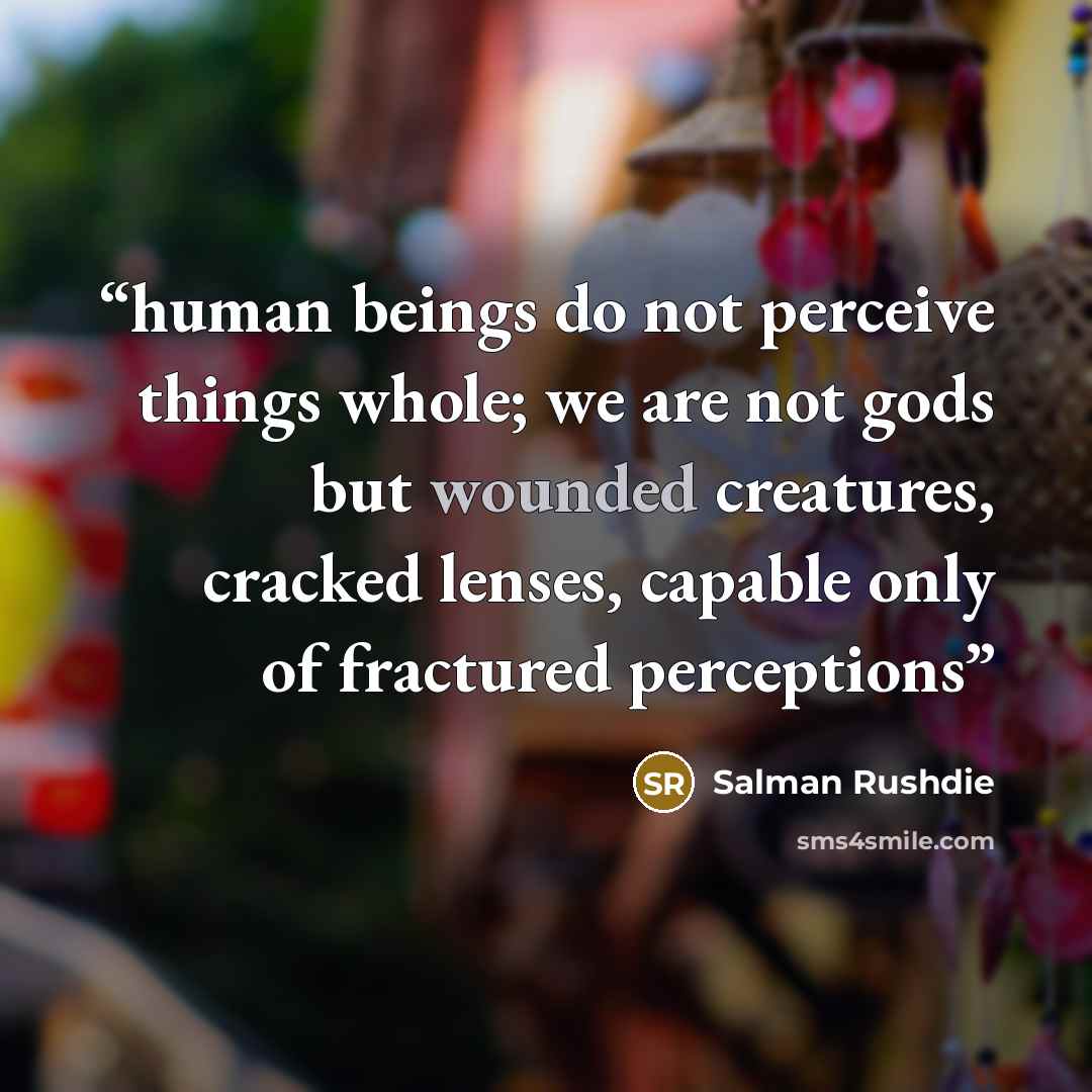 “human beings do not perceive things whole; we are not gods but wounded creatures, cracked lenses, capable only of fractured perceptions” quote by Salman Rushdie
