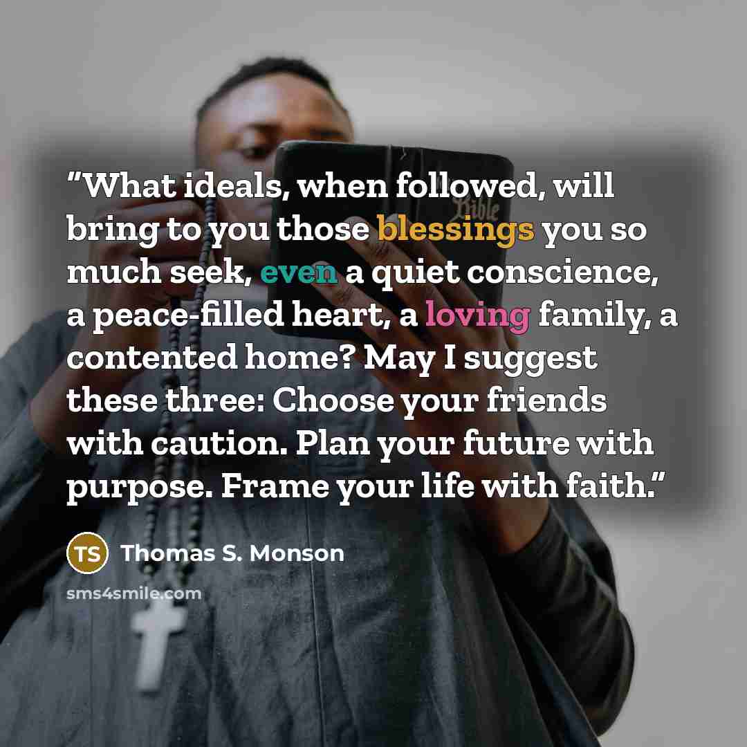 “What ideals, when followed, will bring to you those blessings you so much seek, even a quiet conscience, a peace-filled heart, a loving family, a contented home? May I suggest these three: Choose your friends with caution. Plan your future with purpose. Frame your life with faith.” quote by Thomas S. Monson