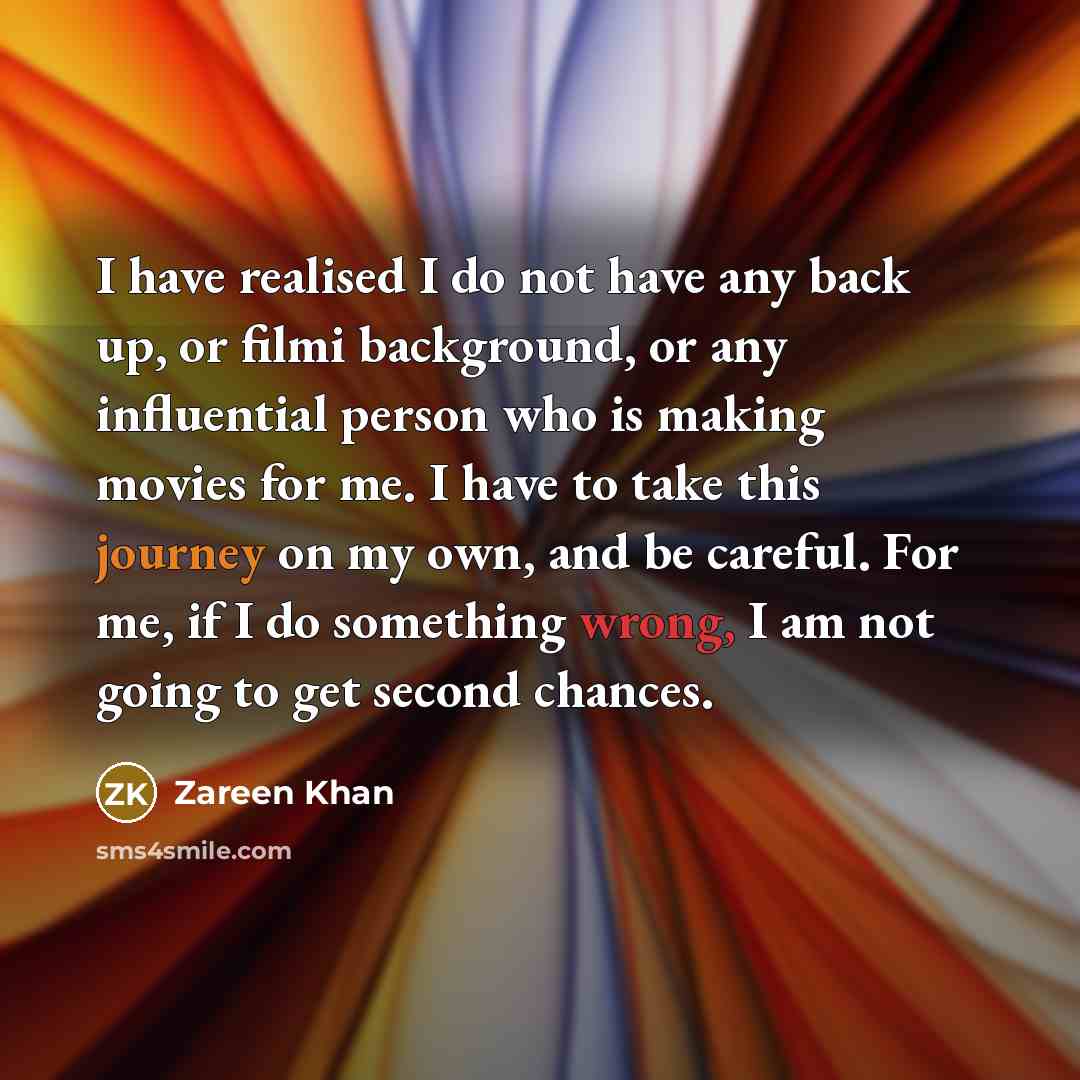 “I have realised I do not have any back up, or filmi background, or any influential person who is making movies for me. I have to take this journey on my own, and be careful. For me, if I do something wrong, I am not going to get second chances.” quote by Zareen Khan